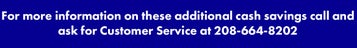 For more information on these additional cash savings call and ask for Customer Service at 208-664-8202